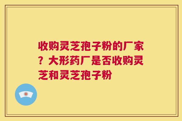 收购灵芝孢子粉的厂家？大形药厂是否收购灵芝和灵芝孢子粉