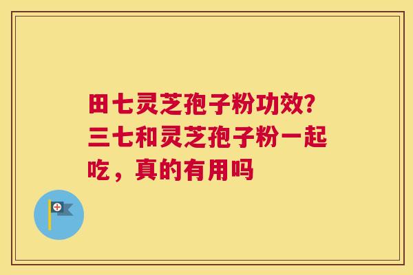 田七灵芝孢子粉功效？三七和灵芝孢子粉一起吃，真的有用吗