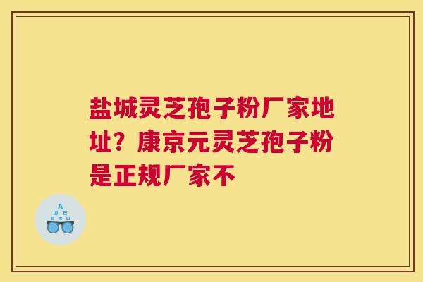 盐城灵芝孢子粉厂家地址？康京元灵芝孢子粉是正规厂家不
