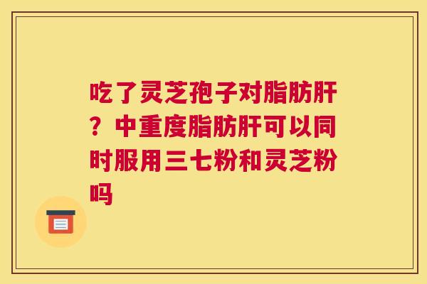 吃了灵芝孢子对脂肪？中重度脂肪可以同时服用三七粉和灵芝粉吗