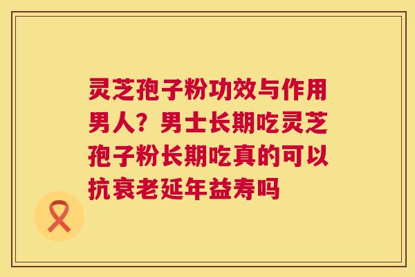灵芝孢子粉功效与作用男人？男士长期吃灵芝孢子粉长期吃真的可以抗延年益寿吗