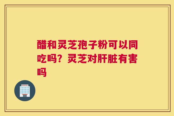醋和灵芝孢子粉可以同吃吗？灵芝对有害吗
