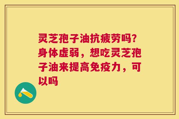 灵芝孢子油吗？身体虚弱，想吃灵芝孢子油来提高免疫力，可以吗