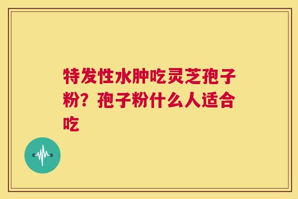 特发性水肿吃灵芝孢子粉？孢子粉什么人适合吃