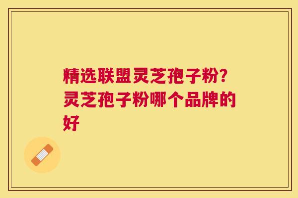 精选联盟灵芝孢子粉？灵芝孢子粉哪个品牌的好