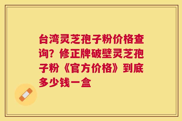 台湾灵芝孢子粉价格查询？修正牌破壁灵芝孢子粉《官方价格》到底多少钱一盒