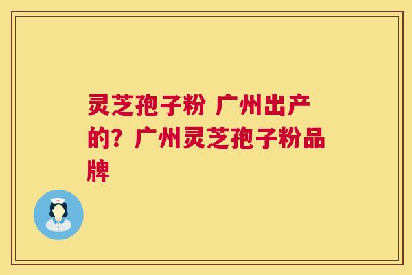 灵芝孢子粉 广州出产的？广州灵芝孢子粉品牌