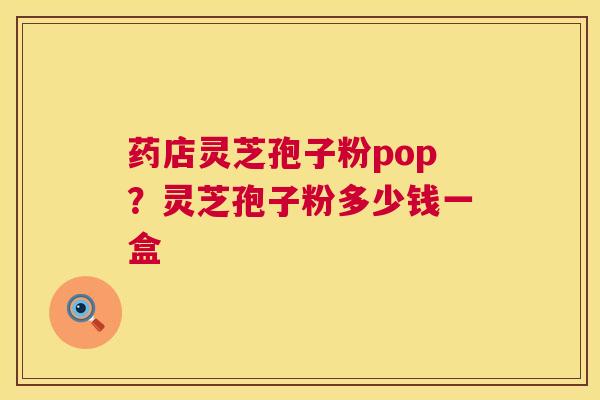 药店灵芝孢子粉pop？灵芝孢子粉多少钱一盒