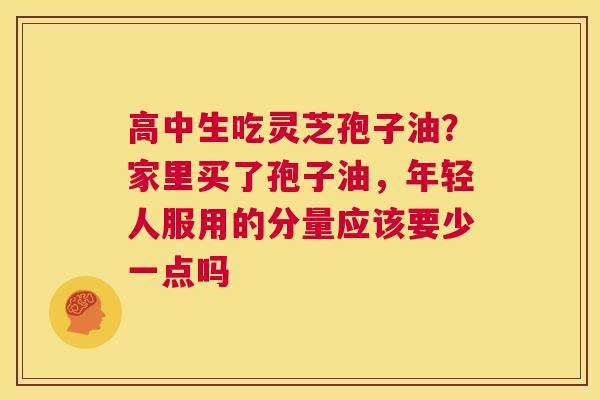 高中生吃灵芝孢子油？家里买了孢子油，年轻人服用的分量应该要少一点吗
