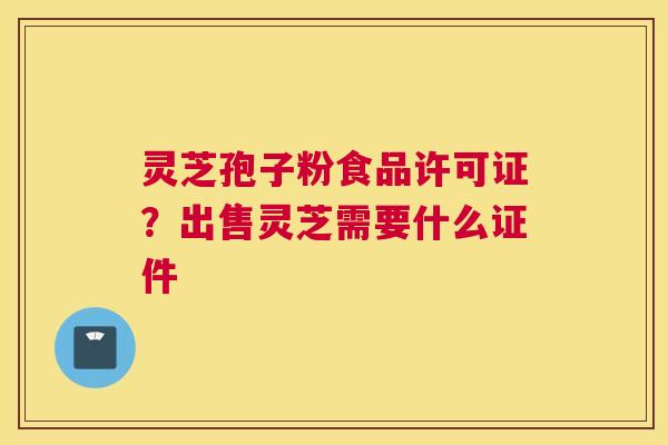 灵芝孢子粉食品许可证？出售灵芝需要什么证件