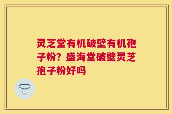 灵芝堂有机破壁有机孢子粉？盛海堂破壁灵芝孢子粉好吗