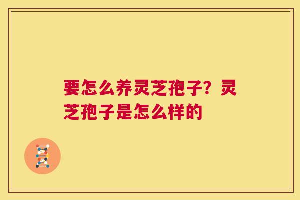 要怎么养灵芝孢子？灵芝孢子是怎么样的