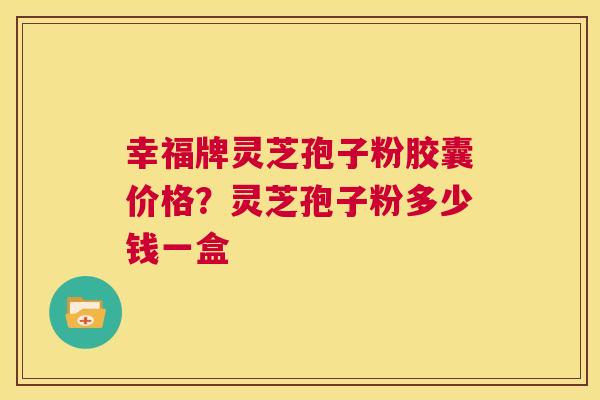 幸福牌灵芝孢子粉胶囊价格？灵芝孢子粉多少钱一盒