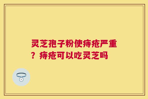 灵芝孢子粉使痔疮严重？痔疮可以吃灵芝吗