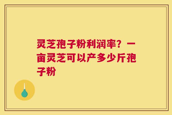 灵芝孢子粉利润率？一亩灵芝可以产多少斤孢子粉
