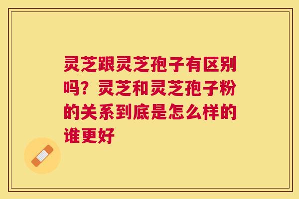 灵芝跟灵芝孢子有区别吗？灵芝和灵芝孢子粉的关系到底是怎么样的谁更好