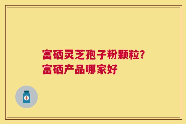 富硒灵芝孢子粉颗粒？富硒产品哪家好