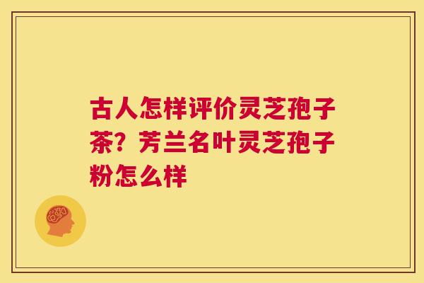 古人怎样评价灵芝孢子茶？芳兰名叶灵芝孢子粉怎么样