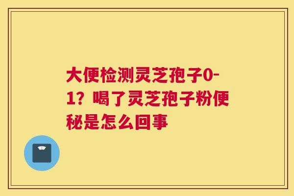 大便检测灵芝孢子0-1？喝了灵芝孢子粉是怎么回事