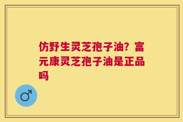 仿野生灵芝孢子油？富元康灵芝孢子油是正品吗