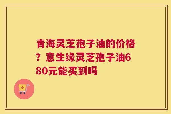 青海灵芝孢子油的价格？意生缘灵芝孢子油680元能买到吗