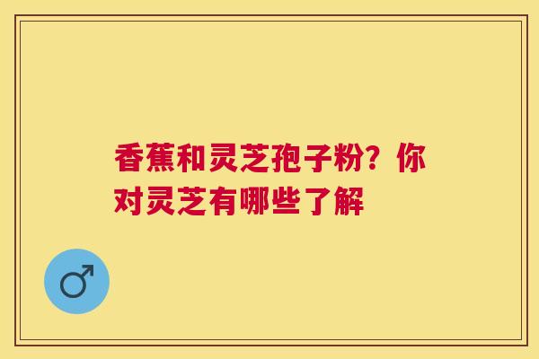 香蕉和灵芝孢子粉？你对灵芝有哪些了解