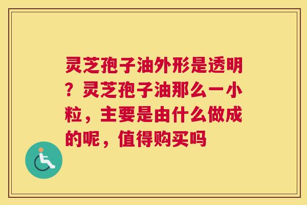 灵芝孢子油外形是透明？灵芝孢子油那么一小粒，主要是由什么做成的呢，值得购买吗