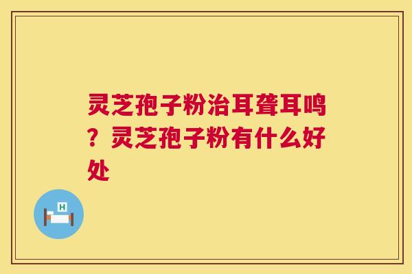 灵芝孢子粉耳聋耳鸣？灵芝孢子粉有什么好处