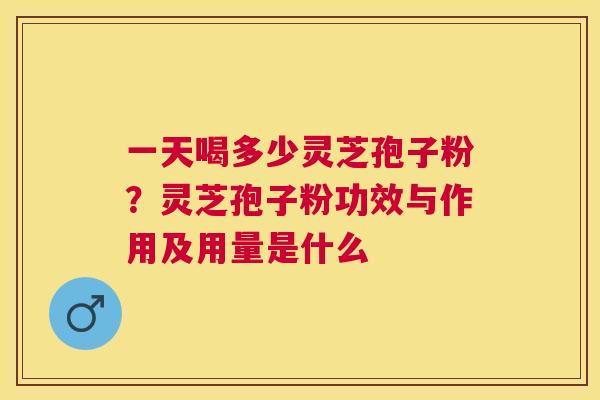 一天喝多少灵芝孢子粉？灵芝孢子粉功效与作用及用量是什么