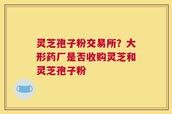 灵芝孢子粉交易所？大形药厂是否收购灵芝和灵芝孢子粉