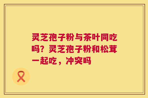灵芝孢子粉与茶叶同吃吗？灵芝孢子粉和松茸一起吃，冲突吗