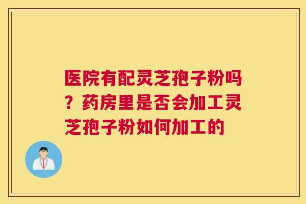 医院有配灵芝孢子粉吗？药房里是否会加工灵芝孢子粉如何加工的