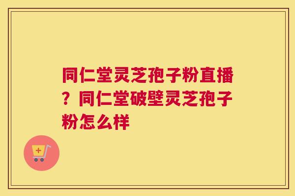 同仁堂灵芝孢子粉直播？同仁堂破壁灵芝孢子粉怎么样