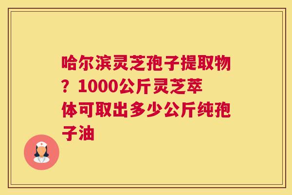 哈尔滨灵芝孢子提取物？1000公斤灵芝萃体可取出多少公斤纯孢子油