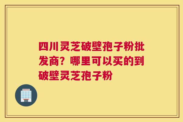 四川灵芝破壁孢子粉批发商？哪里可以买的到破壁灵芝孢子粉