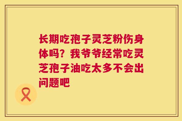 长期吃孢子灵芝粉伤身体吗？我爷爷经常吃灵芝孢子油吃太多不会出问题吧