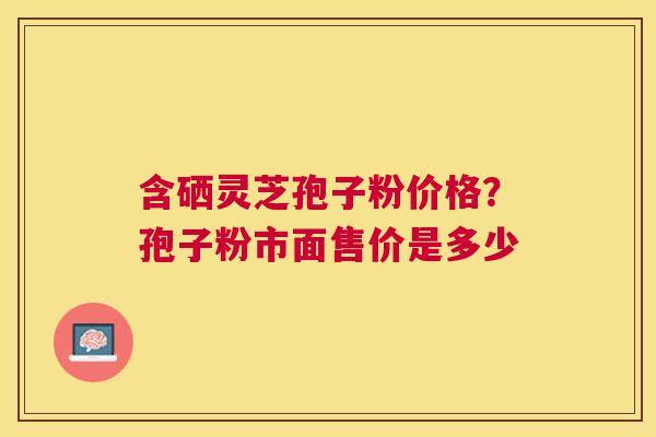 含硒灵芝孢子粉价格？孢子粉市面售价是多少