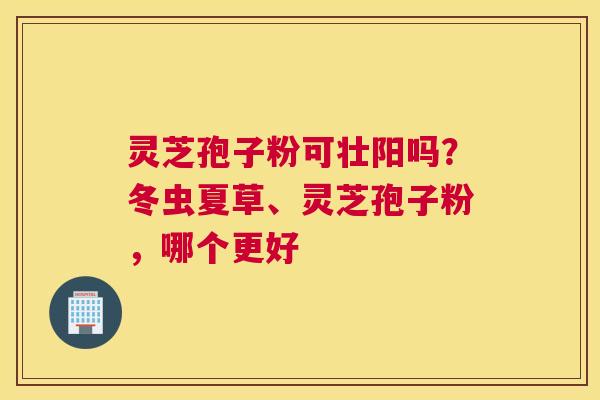 灵芝孢子粉可壮阳吗？冬虫夏草、灵芝孢子粉，哪个更好