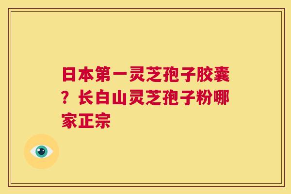 日本第一灵芝孢子胶囊？长白山灵芝孢子粉哪家正宗