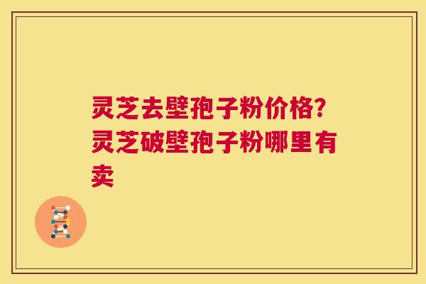 灵芝去壁孢子粉价格？灵芝破壁孢子粉哪里有卖