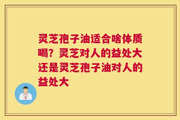 灵芝孢子油适合啥体质喝？灵芝对人的益处大还是灵芝孢子油对人的益处大