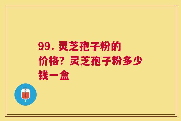 99. 灵芝孢子粉的价格？灵芝孢子粉多少钱一盒