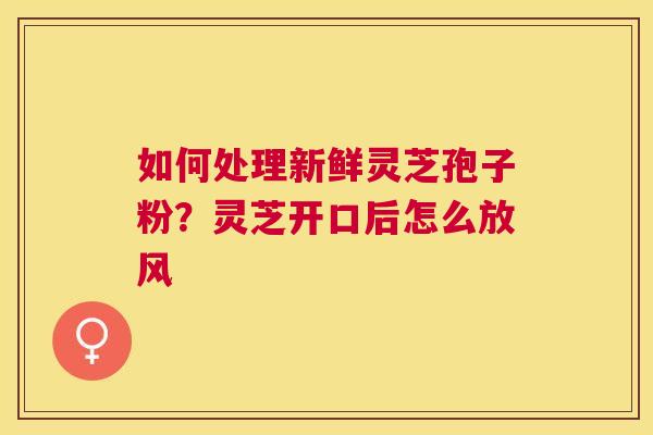 如何处理新鲜灵芝孢子粉？灵芝开口后怎么放风