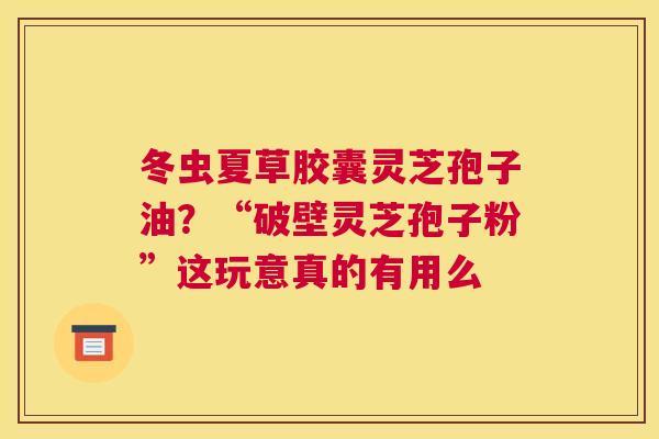 冬虫夏草胶囊灵芝孢子油？“破壁灵芝孢子粉”这玩意真的有用么