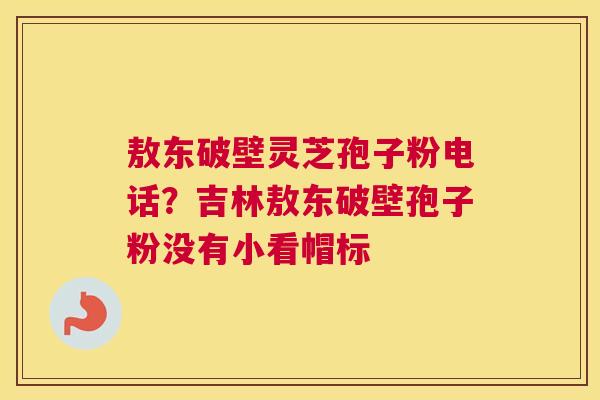 敖东破壁灵芝孢子粉电话？吉林敖东破壁孢子粉没有小看帽标