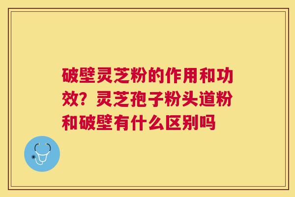 破壁灵芝粉的作用和功效？灵芝孢子粉头道粉和破壁有什么区别吗