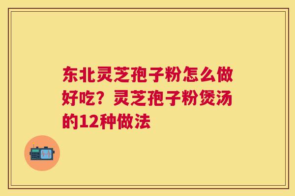 东北灵芝孢子粉怎么做好吃？灵芝孢子粉煲汤的12种做法