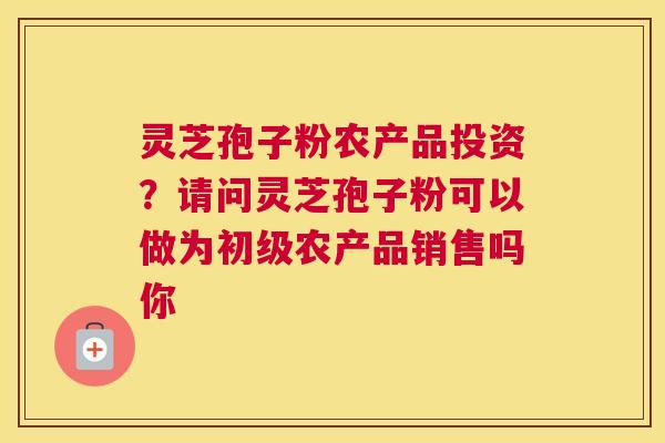 灵芝孢子粉农产品投资？请问灵芝孢子粉可以做为初级农产品销售吗你