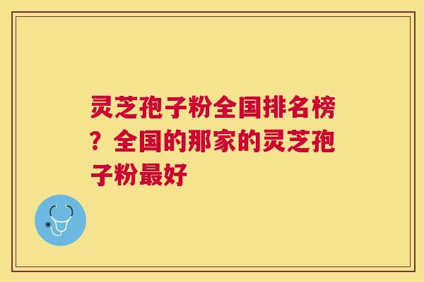 灵芝孢子粉全国排名榜？全国的那家的灵芝孢子粉好