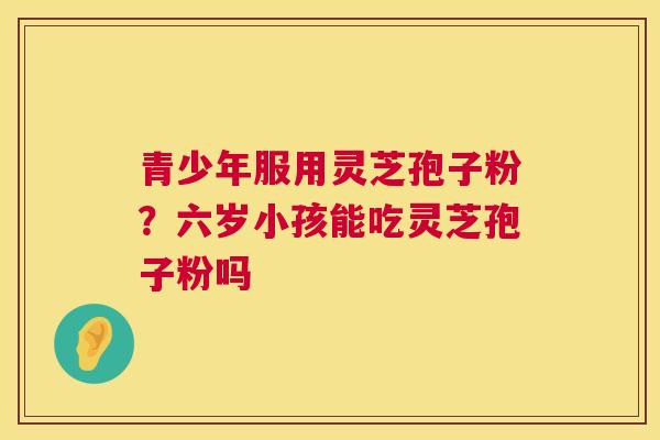 青少年服用灵芝孢子粉？六岁小孩能吃灵芝孢子粉吗